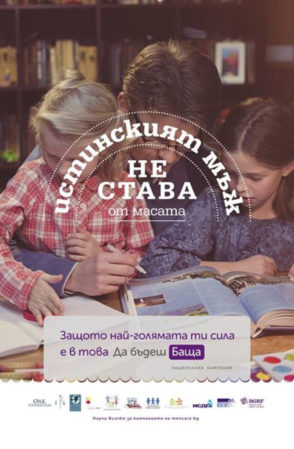 <em>Истинският мъж... не става от масата<br />... поставя детето на мястото му<br />... знае как да върти всяка жена<br />... гледа лошо<br />... има здрава ръка<br />... не става от масата </em><br /><br />Това са част от посланията в <a href="http://www.dnevnik.bg/detski_dnevnik/2014/09/30/2390546_zapochna_kampaniiata_da_budesh_bashta_koiato_celi/" target="_blank">националната кампания "Да бъдеш баща"</a>, която цели да фокусира вниманието на обществото върху значимостта на бащината роля за пълноценното развитие на детето.<br /><br />"Да бъдеш баща" е част от международната <a href="http://mencare.bg/" target="_blank">кампания "MenCare"</a>.